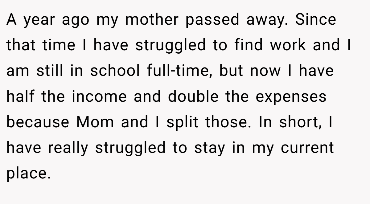 A year ago my mother passed away. Since that time I have struggled to find work and I am still in school full-time, but now I have half the income and double the expenses because Mom and I split those. In short, I have really struggled to stay in my current place.