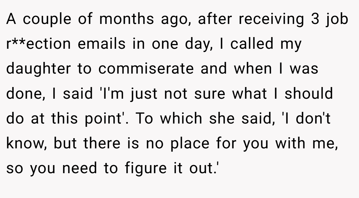 A couple of months ago, after receiving 3 job r**ection emails in one day, I called my daughter to commiserate and when I was done, I said 'I'm just not sure what I should do at this point'. To which she said, 'I don't know, but there is no place for you with me, so you need to figure it out.'