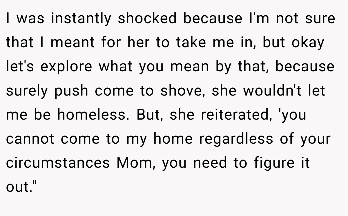 I was instantly shocked because I'm not sure that I meant for her to take me in, but okay let's explore what you mean by that, because surely push come to shove, she wouldn't let me be homeless. But, she reiterated, 'you cannot come to my home regardless of your circumstances Mom, you need to figure it out.''