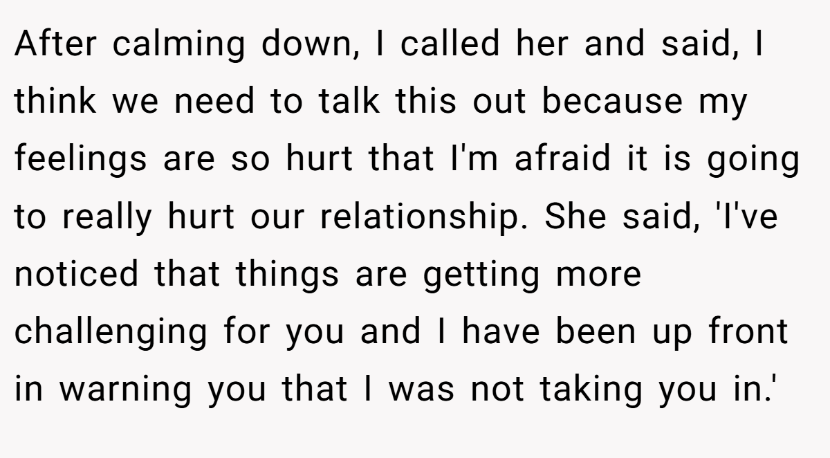 After calming down, I called her and said, I think we need to talk this out because my feelings are so hurt that I'm afraid it is going to really hurt our relationship. She said, 'I've noticed that things are getting more challenging for you and I have been up front in warning you that I was not taking you in.'