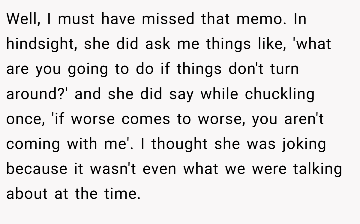 Well, I must have missed that memo. In hindsight, she did ask me things like, 'what are you going to do if things don't turn around?' and she did say while chuckling once, 'if worse comes to worse, you aren't coming with me'. I thought she was joking because it wasn't even what we were talking about at the time.