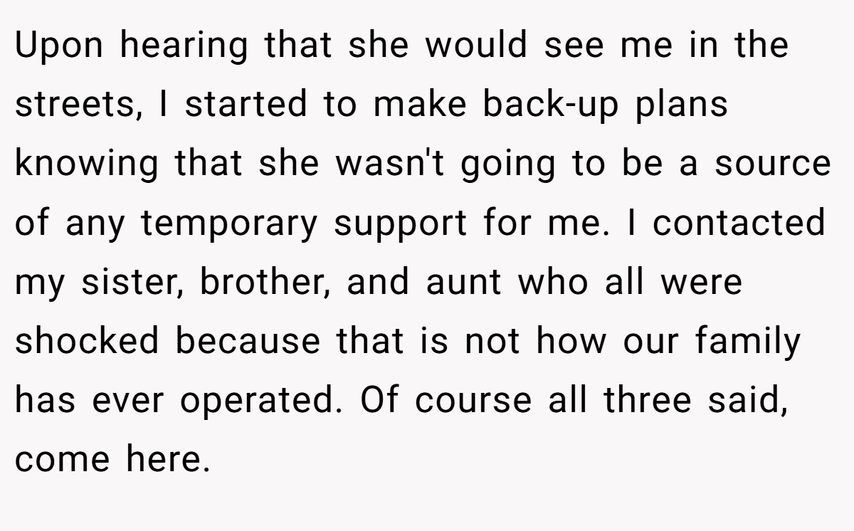Upon hearing that she would see me in the streets, I started to make back-up plans knowing that she wasn't going to be a source of any temporary support for me. I contacted my sister, brother, and aunt who all were shocked because that is not how our family has ever operated. Of course all three said, come here.