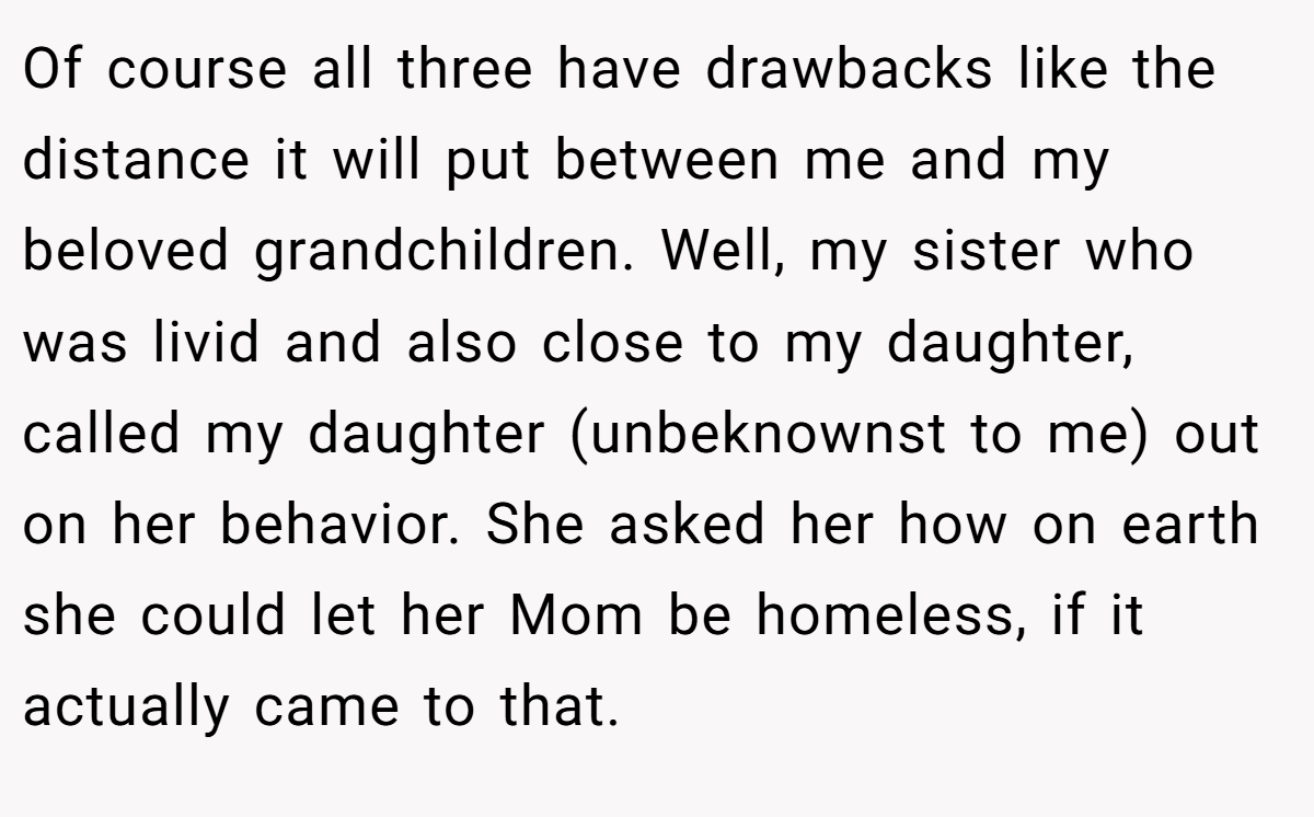 Of course all three have drawbacks like the distance it will put between me and my beloved grandchildren. Well, my sister who was livid and also close to my daughter, called my daughter (unbeknownst to me) out on her behavior. She asked her how on earth she could let her Mom be homeless, if it actually came to that.