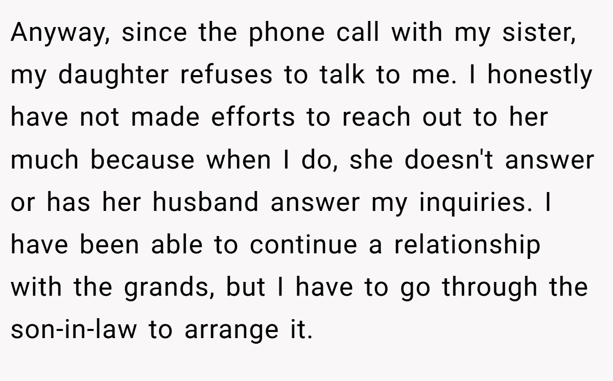 Anyway, since the phone call with my sister, my daughter refuses to talk to me. I honestly have not made efforts to reach out to her much because when I do, she doesn't answer or has her husband answer my inquiries. I have been able to continue a relationship with the grands, but I have to go through the son-in-law to arrange it.