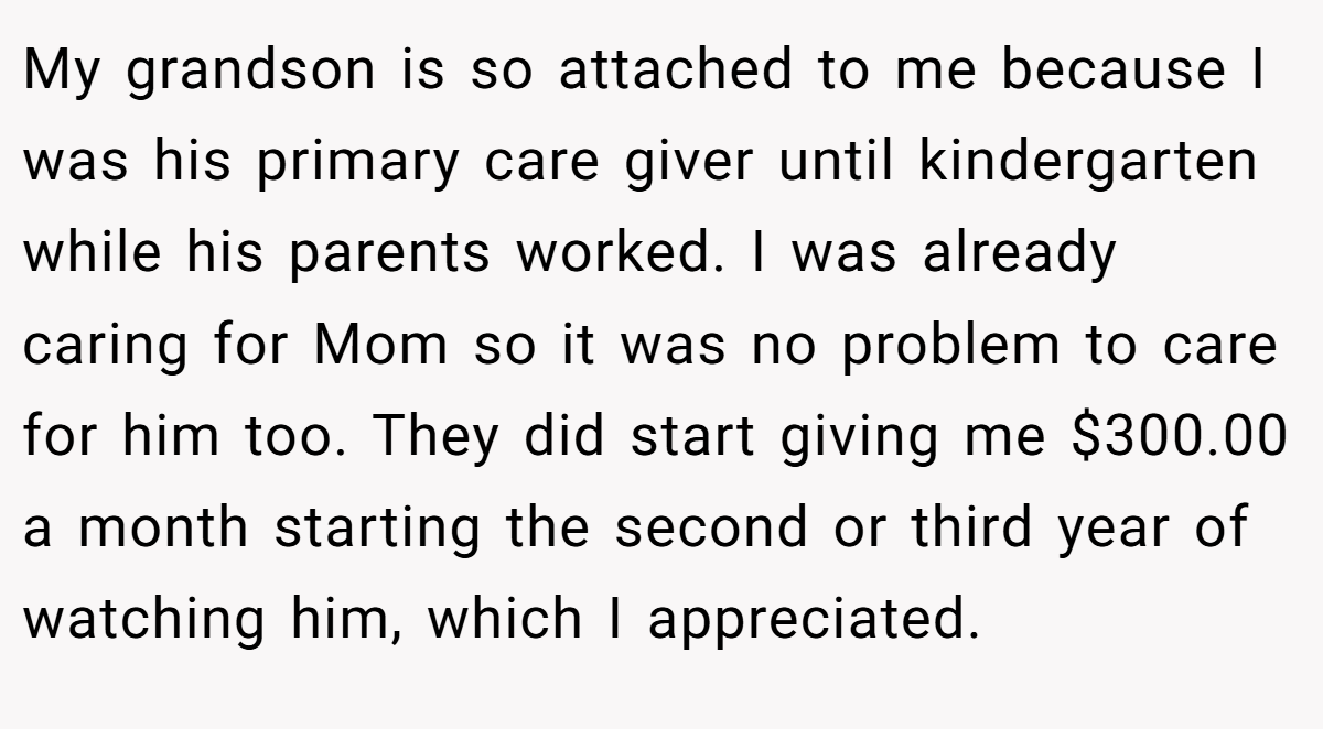 My grandson is so attached to me because I was his primary care giver until kindergarten while his parents worked. I was already caring for Mom so it was no problem to care for him too. They did start giving me $300.00 a month starting the second or third year of watching him, which I appreciated.