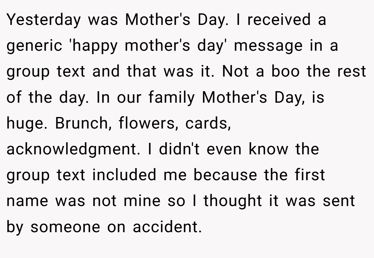 Yesterday was Mother's Day. I received a generic 'happy mother's day' message in a group text and that was it. Not a boo the rest of the day. In our family Mother's Day, is huge. Brunch, flowers, cards, acknowledgment. I didn't even know the group text included me because the first name was not mine so I thought it was sent by someone on accident.