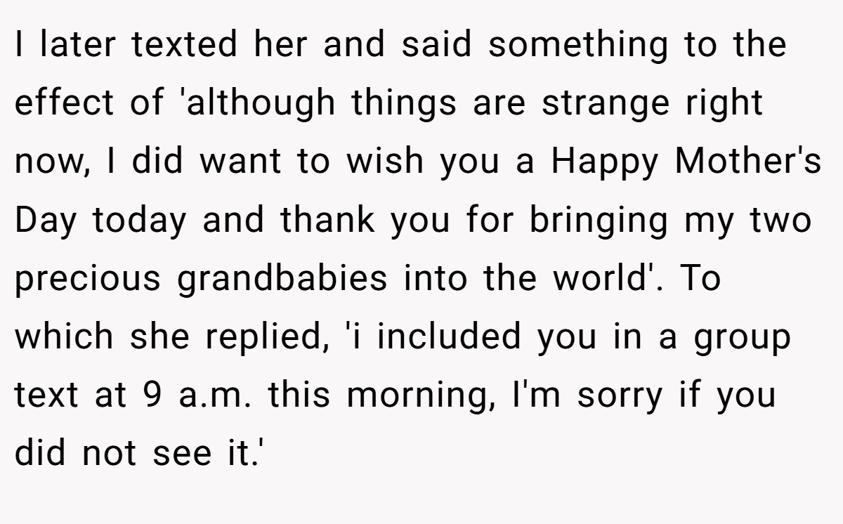 I later texted her and said something to the effect of 'although things are strange right now, I did want to wish you a Happy Mother's Day today and thank you for bringing my two precious grandbabies into the world'. To which she replied, 'i included you in a group text at 9 a.m. this morning, I'm sorry if you did not see it.'