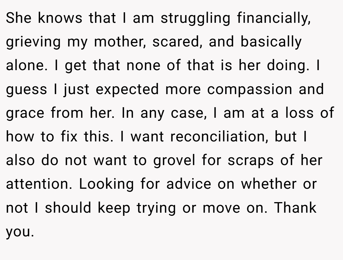 She knows that I am struggling financially, grieving my mother, scared, and basically alone. I get that none of that is her doing. I guess I just expected more compassion and grace from her. In any case, I am at a loss of how to fix this. I want reconciliation, but I also do not want to grovel for scraps of her attention. Looking for advice on whether or not I should keep trying or move on. Thank you.