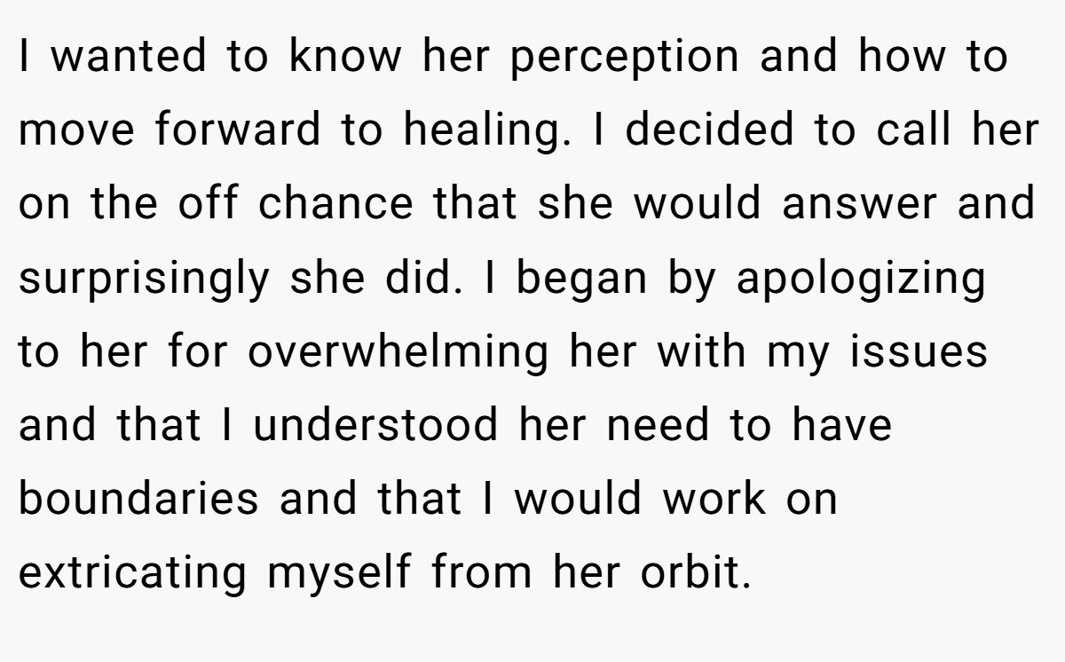 I wanted to know her perception and how to move forward to healing. I decided to call her on the off chance that she would answer and surprisingly she did. I began by apologizing to her for overwhelming her with my issues and that I understood her need to have boundaries and that I would work on extricating myself from her orbit.