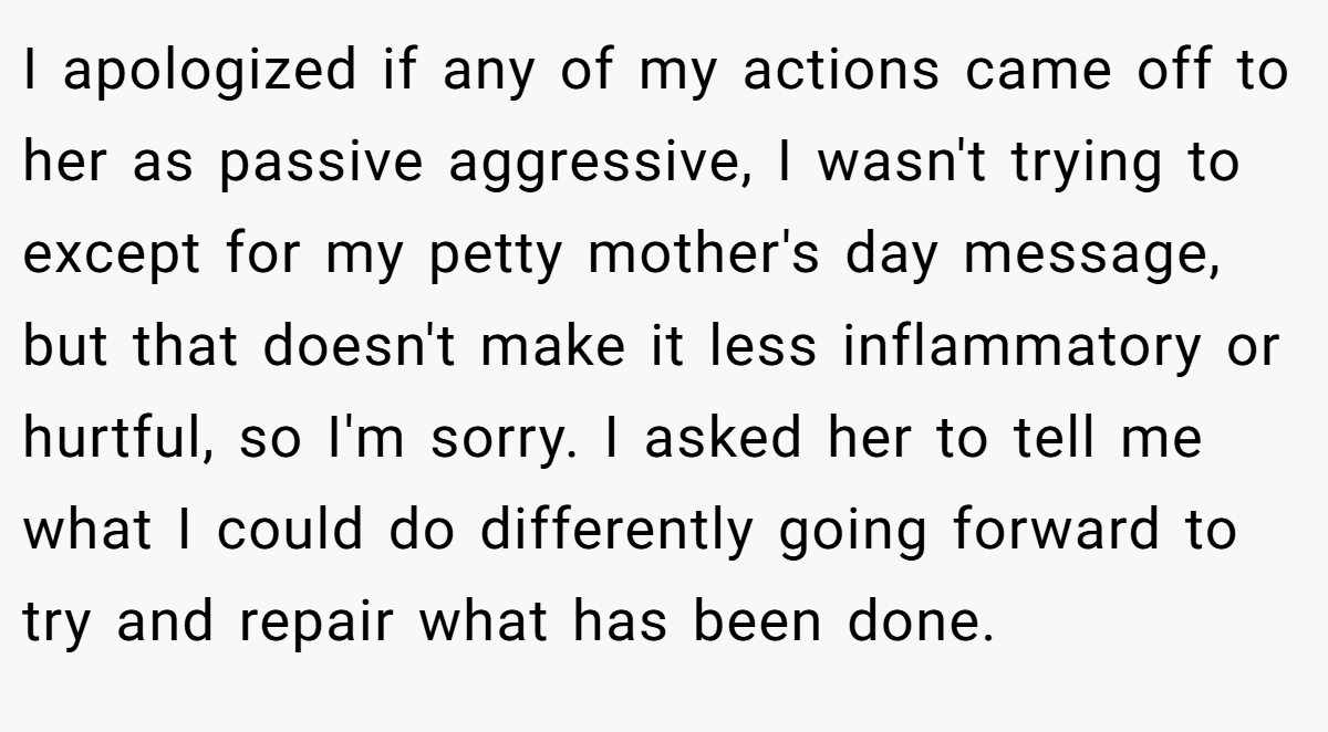 I apologized if any of my actions came off to her as passive aggressive, I wasn't trying to except for my petty mother's day message, but that doesn't make it less inflammatory or hurtful, so I'm sorry. I asked her to tell me what I could do differently going forward to try and repair what has been done.