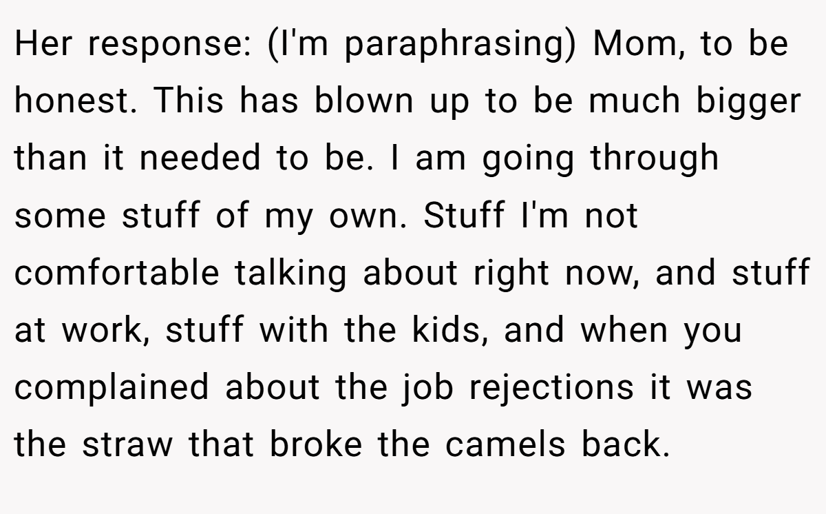 Her response: (I'm paraphrasing) Mom, to be honest. This has blown up to be much bigger than it needed to be. I am going through some stuff of my own. Stuff I'm not comfortable talking about right now, and stuff at work, stuff with the kids, and when you complained about the job rejections it was the straw that broke the camels back.