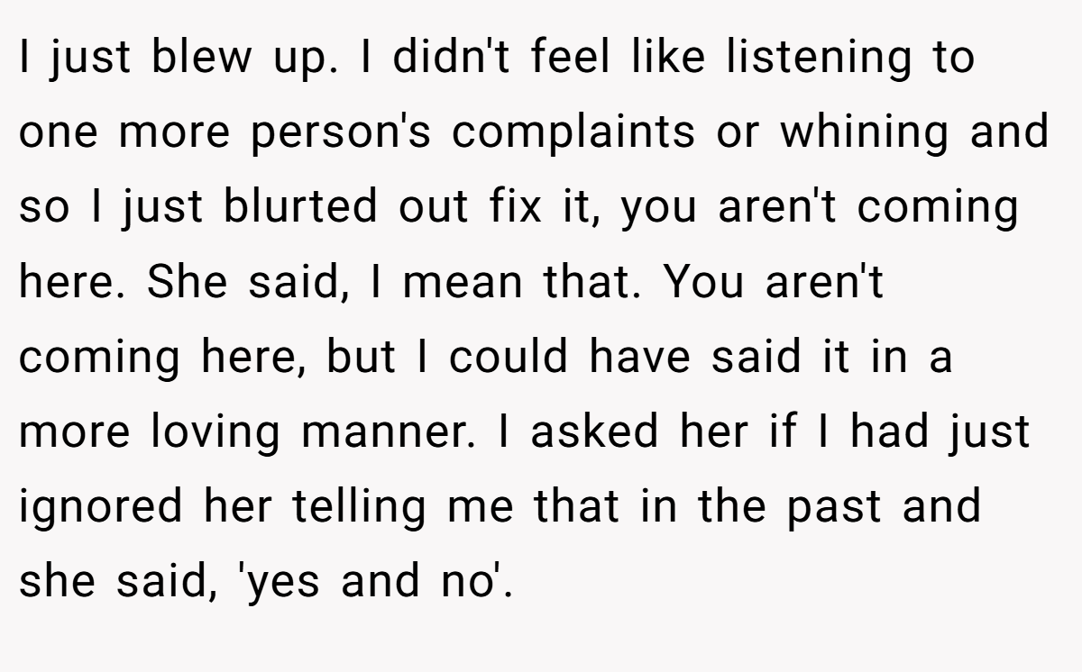 I just blew up. I didn't feel like listening to one more person's complaints or whining and so I just blurted out fix it, you aren't coming here. She said, I mean that. You aren't coming here, but I could have said it in a more loving manner. I asked her if I had just ignored her telling me that in the past and she said, 'yes and no'.