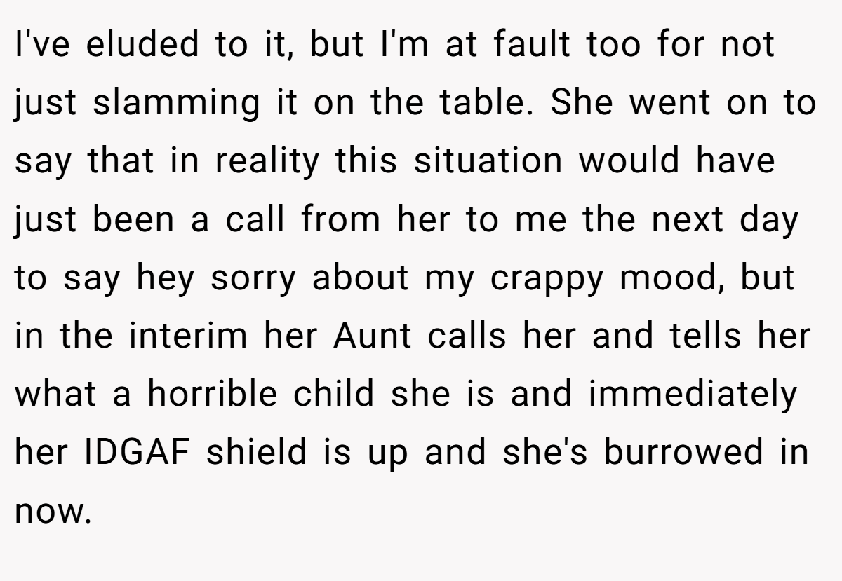 I've eluded to it, but I'm at fault too for not just slamming it on the table. She went on to say that in reality this situation would have just been a call from her to me the next day to say hey sorry about my crappy mood, but in the interim her Aunt calls her and tells her what a horrible child she is and immediately her IDGAF shield is up and she's burrowed in now.