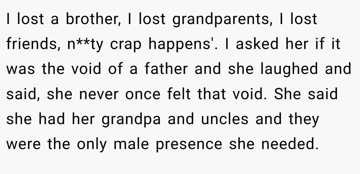 I lost a brother, I lost grandparents, I lost friends, n**ty crap happens'. I asked her if it was the void of a father and she laughed and said, she never once felt that void. She said she had her grandpa and uncles and they were the only male presence she needed.