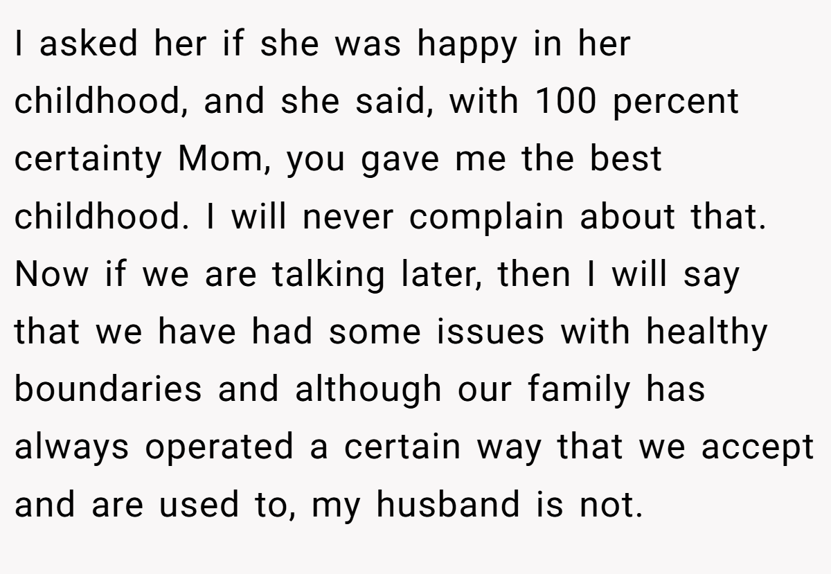 I asked her if she was happy in her childhood, and she said, with 100 percent certainty Mom, you gave me the best childhood. I will never complain about that. Now if we are talking later, then I will say that we have had some issues with healthy boundaries and although our family has always operated a certain way that we accept and are used to, my husband is not.