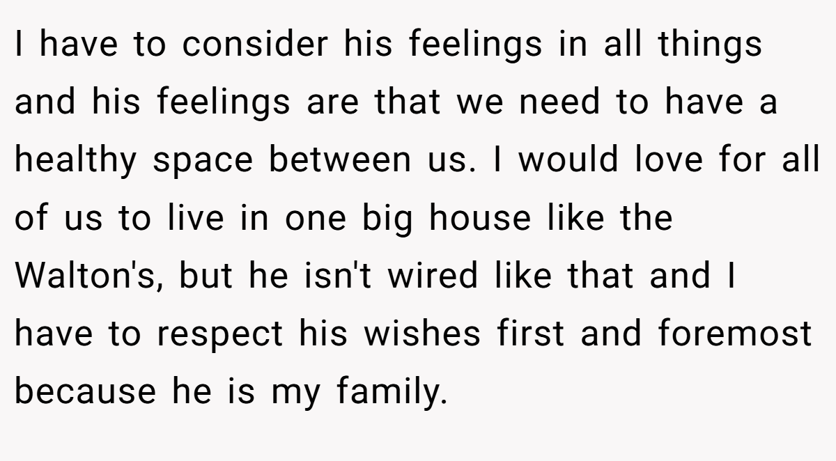 I have to consider his feelings in all things and his feelings are that we need to have a healthy space between us. I would love for all of us to live in one big house like the Walton's, but he isn't wired like that and I have to respect his wishes first and foremost because he is my family.