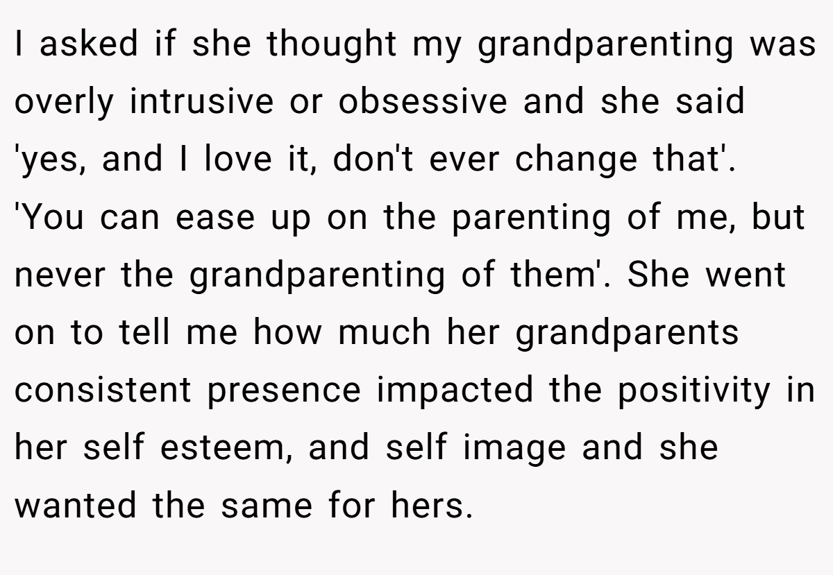 I asked if she thought my grandparenting was overly intrusive or obsessive and she said 'yes, and I love it, don't ever change that'. 'You can ease up on the parenting of me, but never the grandparenting of them'. She went on to tell me how much her grandparents consistent presence impacted the positivity in her self esteem, and self image and she wanted the same for hers.