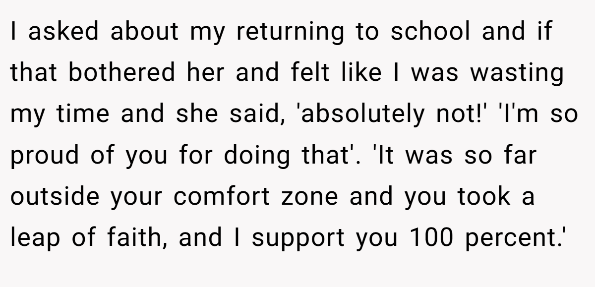 I asked about my returning to school and if that bothered her and felt like I was wasting my time and she said, 'absolutely not!' 'I'm so proud of you for doing that'. 'It was so far outside your comfort zone and you took a leap of faith, and I support you 100 percent.'