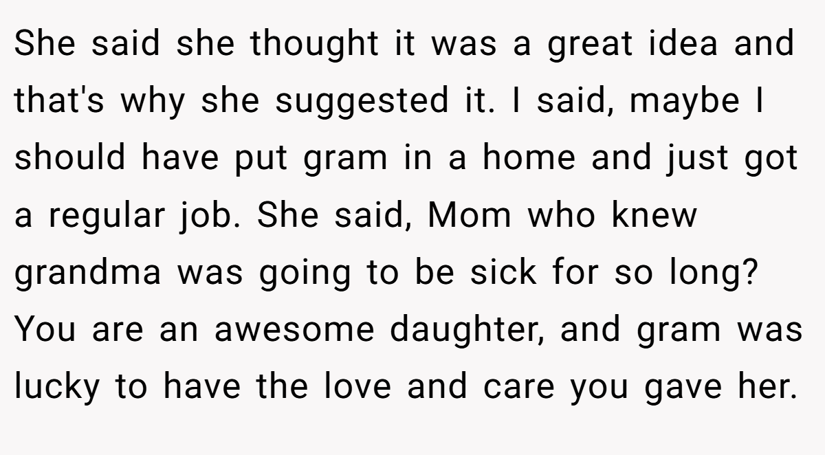 She said she thought it was a great idea and that's why she suggested it. I said, maybe I should have put gram in a home and just got a regular job. She said, Mom who knew grandma was going to be sick for so long? You are an awesome daughter, and gram was lucky to have the love and care you gave her.