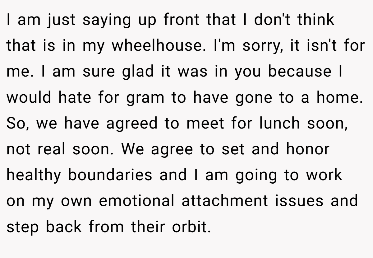 I am just saying up front that I don't think that is in my wheelhouse. I'm sorry, it isn't for me. I am sure glad it was in you because I would hate for gram to have gone to a home. So, we have agreed to meet for lunch soon, not real soon. We agree to set and honor healthy boundaries and I am going to work on my own emotional attachment issues and step back from their orbit.
