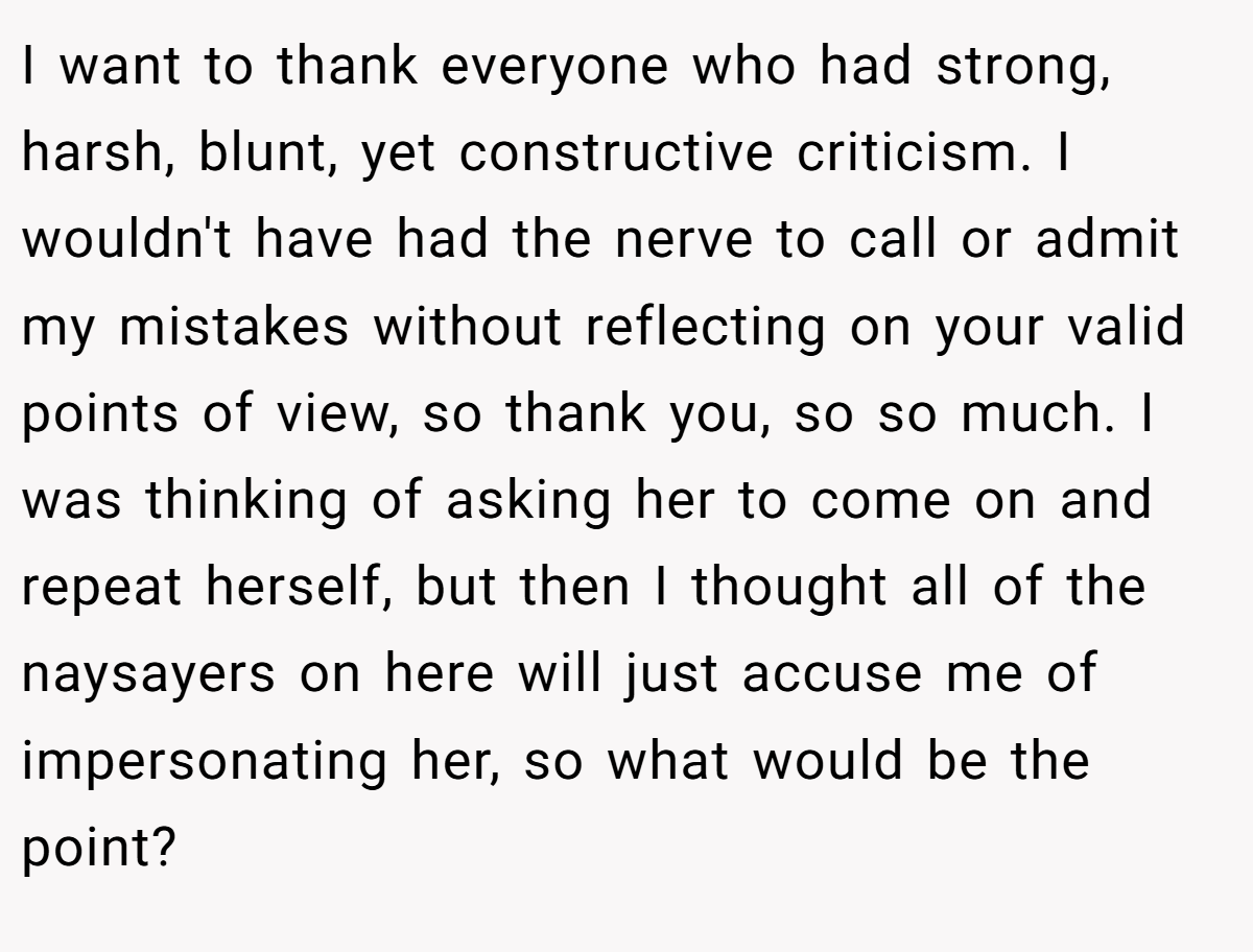 I want to thank everyone who had strong, harsh, blunt, yet constructive criticism. I wouldn't have had the nerve to call or admit my mistakes without reflecting on your valid points of view, so thank you, so so much. I was thinking of asking her to come on and repeat herself, but then I thought all of the naysayers on here will just accuse me of impersonating her, so what would be the point?