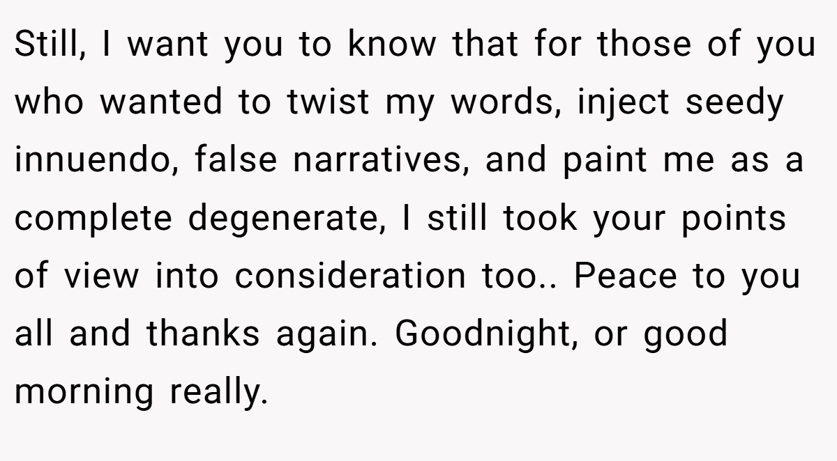 Still, I want you to know that for those of you who wanted to twist my words, inject seedy innuendo, false narratives, and paint me as a complete degenerate, I still took your points of view into consideration too.. Peace to you all and thanks again. Goodnight, or good morning really.