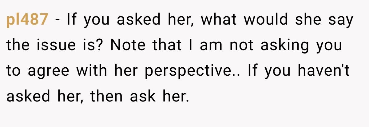 pl487 − If you asked her, what would she say the issue is? Note that I am not asking you to agree with her perspective.. If you haven't asked her, then ask her.