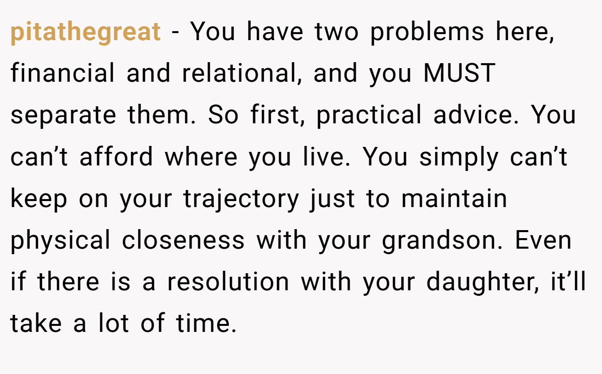 pitathegreat − You have two problems here, financial and relational, and you MUST separate them. So first, practical advice. You can’t afford where you live. You simply can’t keep on your trajectory just to maintain physical closeness with your grandson. Even if there is a resolution with your daughter, it’ll take a lot of time.