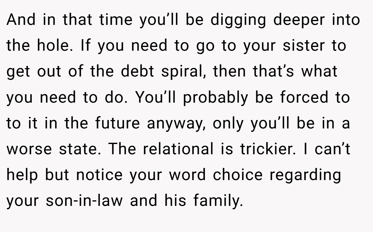 And in that time you’ll be digging deeper into the hole. If you need to go to your sister to get out of the debt spiral, then that’s what you need to do. You’ll probably be forced to to it in the future anyway, only you’ll be in a worse state. The relational is trickier. I can’t help but notice your word choice regarding your son-in-law and his family.