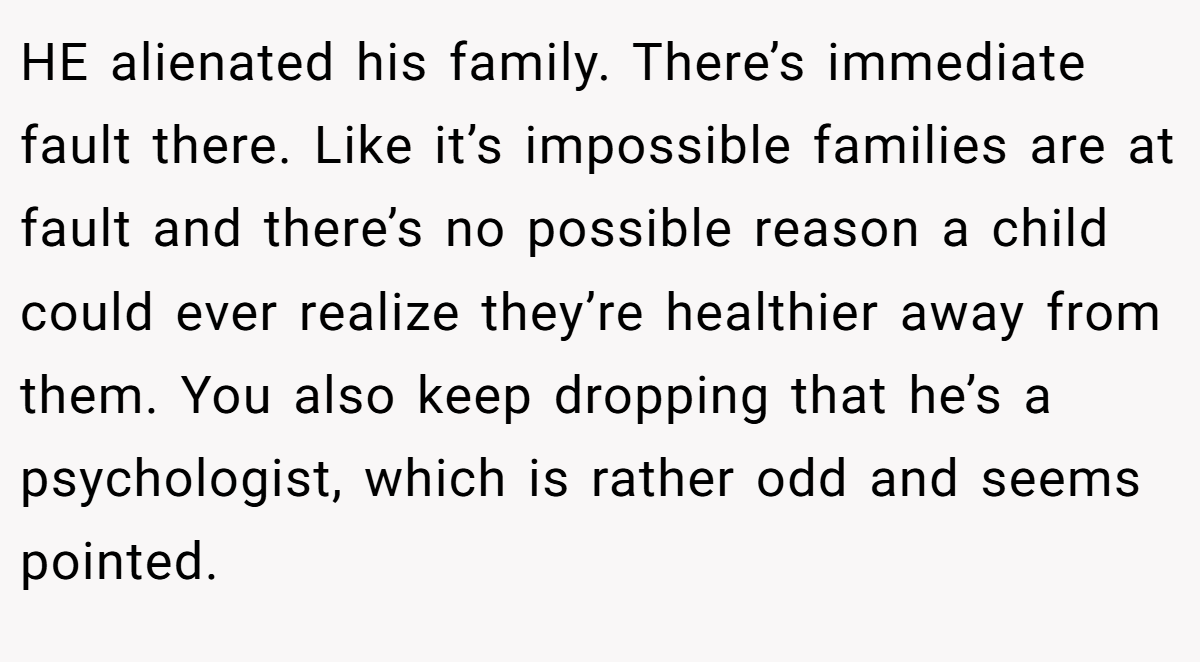 HE alienated his family. There’s immediate fault there. Like it’s impossible families are at fault and there’s no possible reason a child could ever realize they’re healthier away from them. You also keep dropping that he’s a psychologist, which is rather odd and seems pointed.