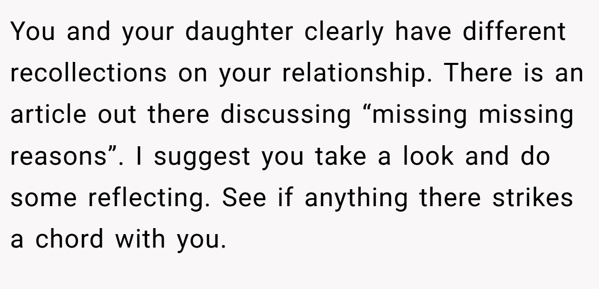 You and your daughter clearly have different recollections on your relationship. There is an article out there discussing “missing missing reasons”. I suggest you take a look and do some reflecting. See if anything there strikes a chord with you.