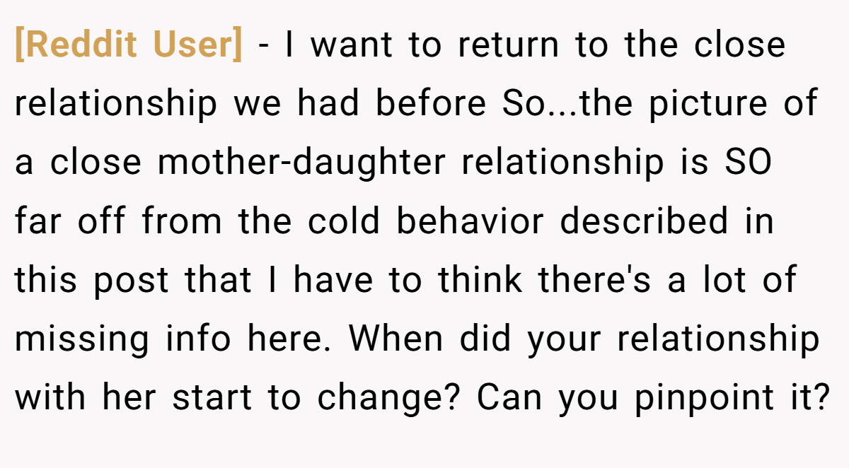 [Reddit User] − I want to return to the close relationship we had before So...the picture of a close mother-daughter relationship is SO far off from the cold behavior described in this post that I have to think there's a lot of missing info here. When did your relationship with her start to change? Can you pinpoint it?