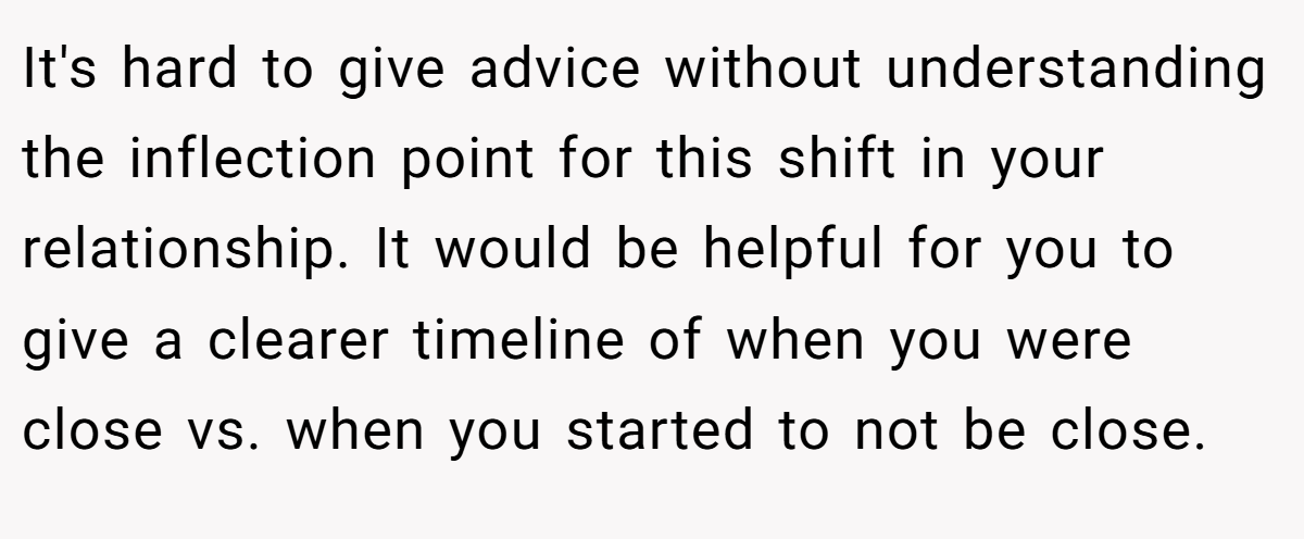 It's hard to give advice without understanding the inflection point for this shift in your relationship. It would be helpful for you to give a clearer timeline of when you were close vs. when you started to not be close.