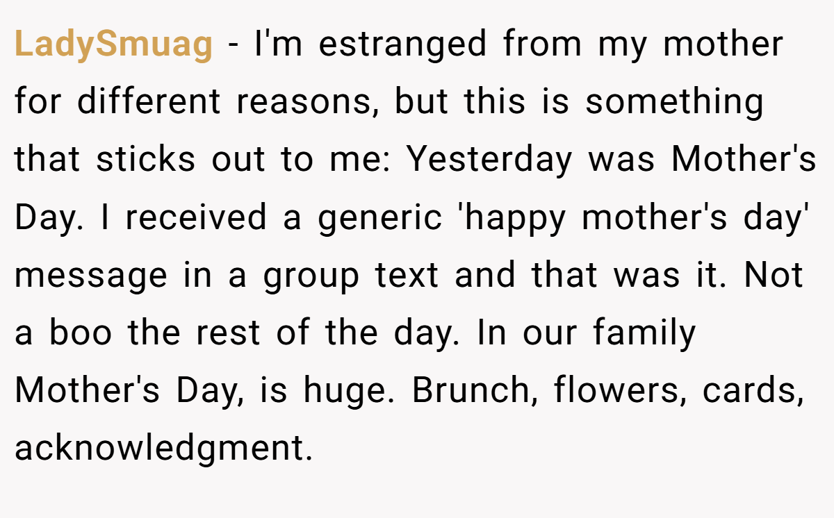LadySmuag − I'm estranged from my mother for different reasons, but this is something that sticks out to me: Yesterday was Mother's Day. I received a generic 'happy mother's day' message in a group text and that was it. Not a boo the rest of the day. In our family Mother's Day, is huge. Brunch, flowers, cards, acknowledgment.