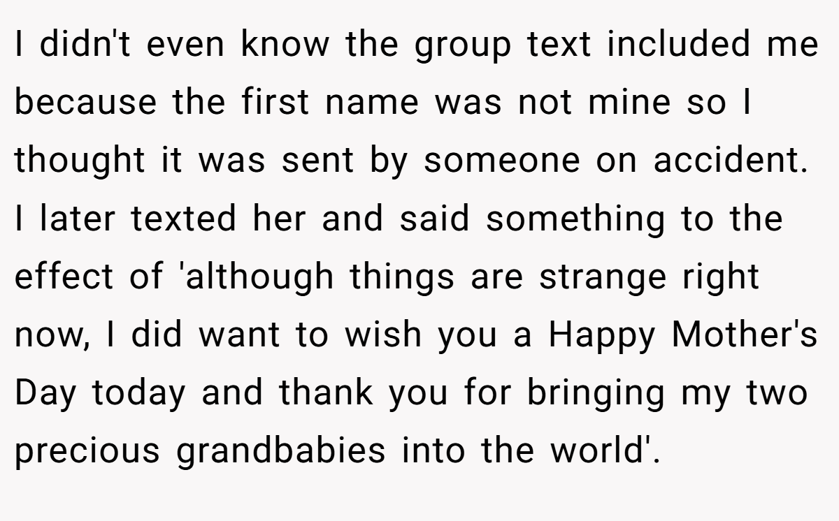 I didn't even know the group text included me because the first name was not mine so I thought it was sent by someone on accident. I later texted her and said something to the effect of 'although things are strange right now, I did want to wish you a Happy Mother's Day today and thank you for bringing my two precious grandbabies into the world'.