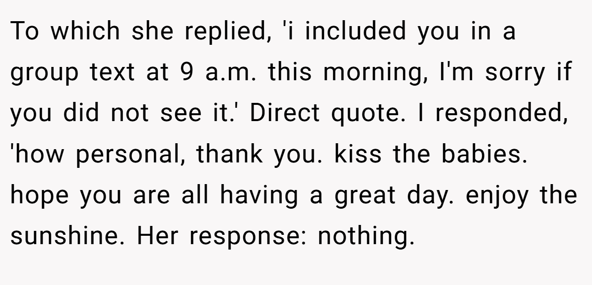 To which she replied, 'i included you in a group text at 9 a.m. this morning, I'm sorry if you did not see it.' Direct quote. I responded, 'how personal, thank you. kiss the babies. hope you are all having a great day. enjoy the sunshine. Her response: nothing.