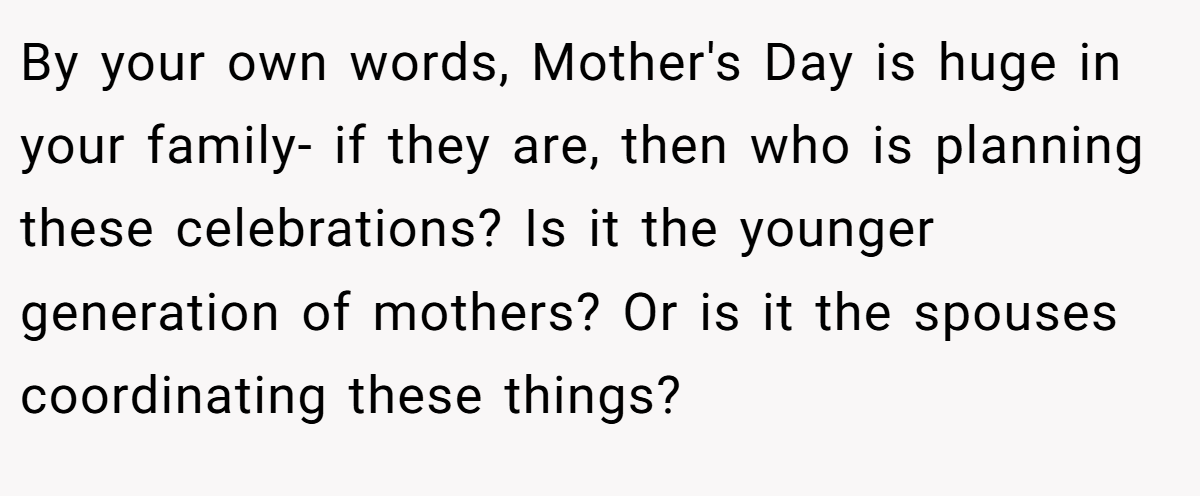 By your own words, Mother's Day is huge in your family- if they are, then who is planning these celebrations? Is it the younger generation of mothers? Or is it the spouses coordinating these things?