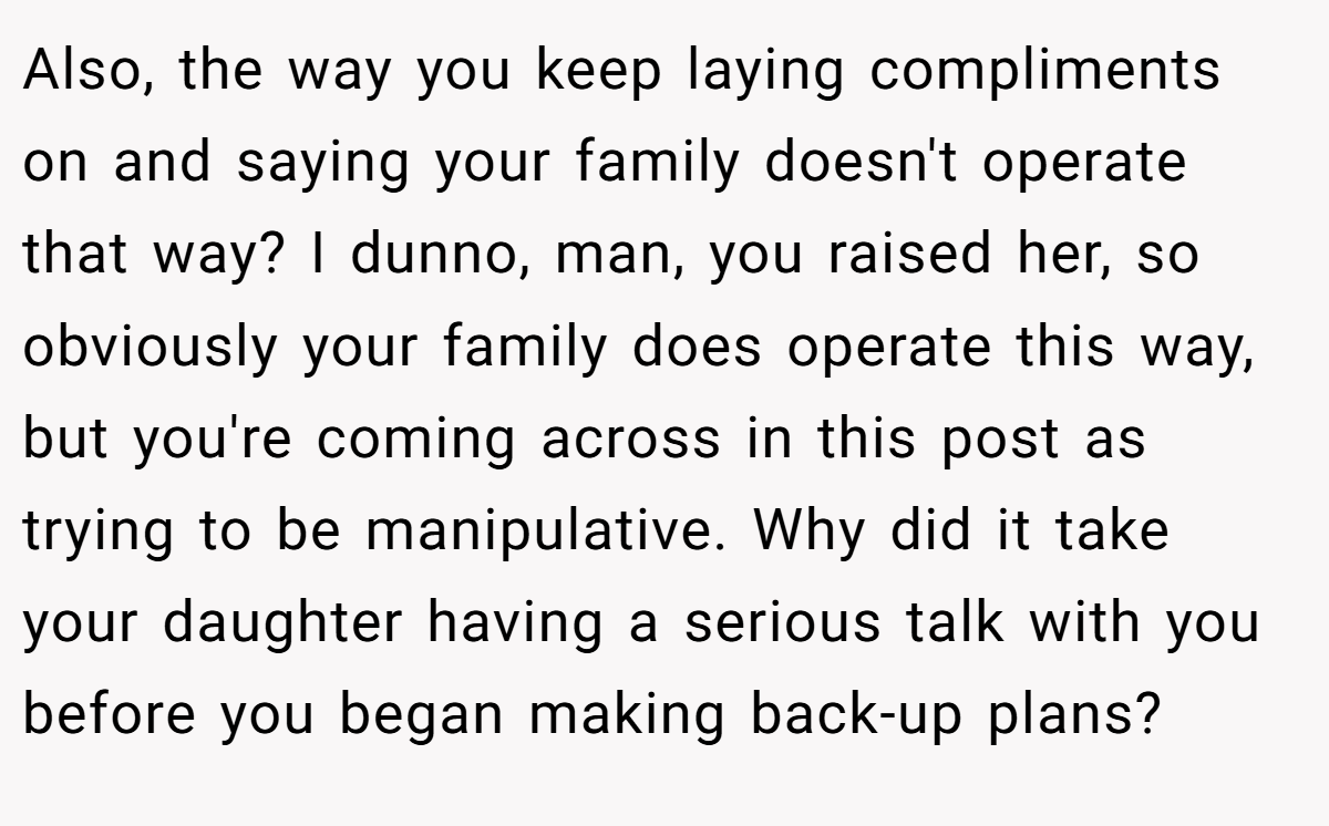 Also, the way you keep laying compliments on and saying your family doesn't operate that way? I dunno, man, you raised her, so obviously your family does operate this way, but you're coming across in this post as trying to be manipulative. Why did it take your daughter having a serious talk with you before you began making back-up plans?