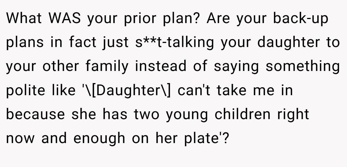 What WAS your prior plan? Are your back-up plans in fact just s**t-talking your daughter to your other family instead of saying something polite like '\[Daughter\] can't take me in because she has two young children right now and enough on her plate'?