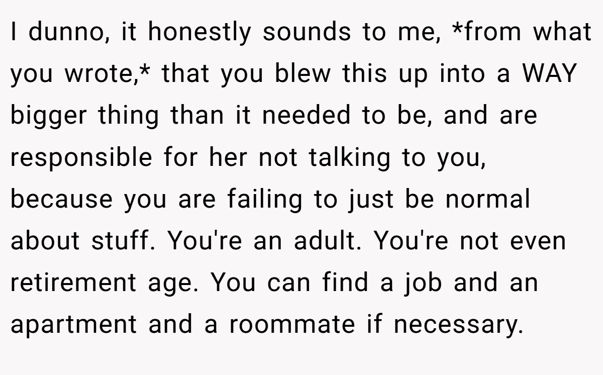 I dunno, it honestly sounds to me, *from what you wrote,* that you blew this up into a WAY bigger thing than it needed to be, and are responsible for her not talking to you, because you are failing to just be normal about stuff. You're an adult. You're not even retirement age. You can find a job and an apartment and a roommate if necessary.