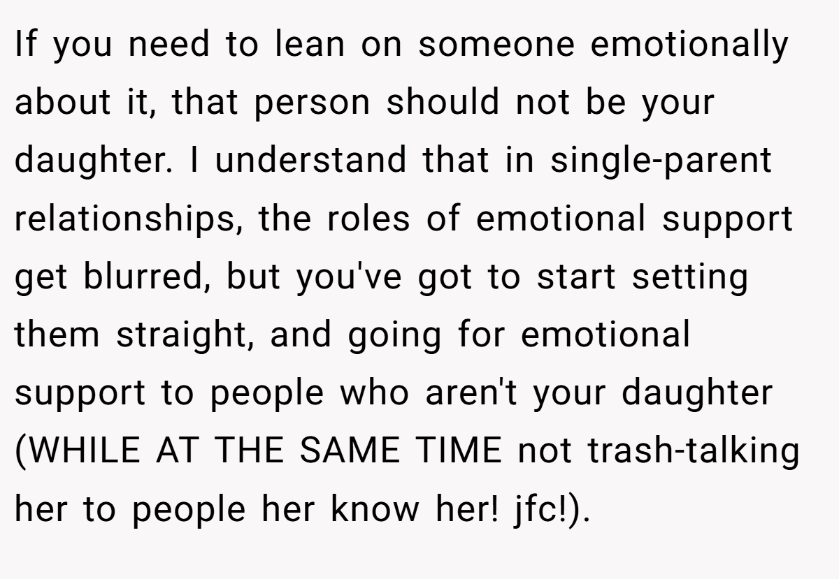 If you need to lean on someone emotionally about it, that person should not be your daughter. I understand that in single-parent relationships, the roles of emotional support get blurred, but you've got to start setting them straight, and going for emotional support to people who aren't your daughter (WHILE AT THE SAME TIME not trash-talking her to people her know her! jfc!).