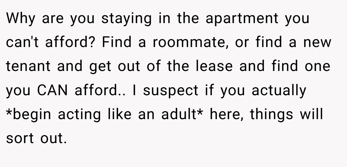 Why are you staying in the apartment you can't afford? Find a roommate, or find a new tenant and get out of the lease and find one you CAN afford.. I suspect if you actually *begin acting like an adult* here, things will sort out.