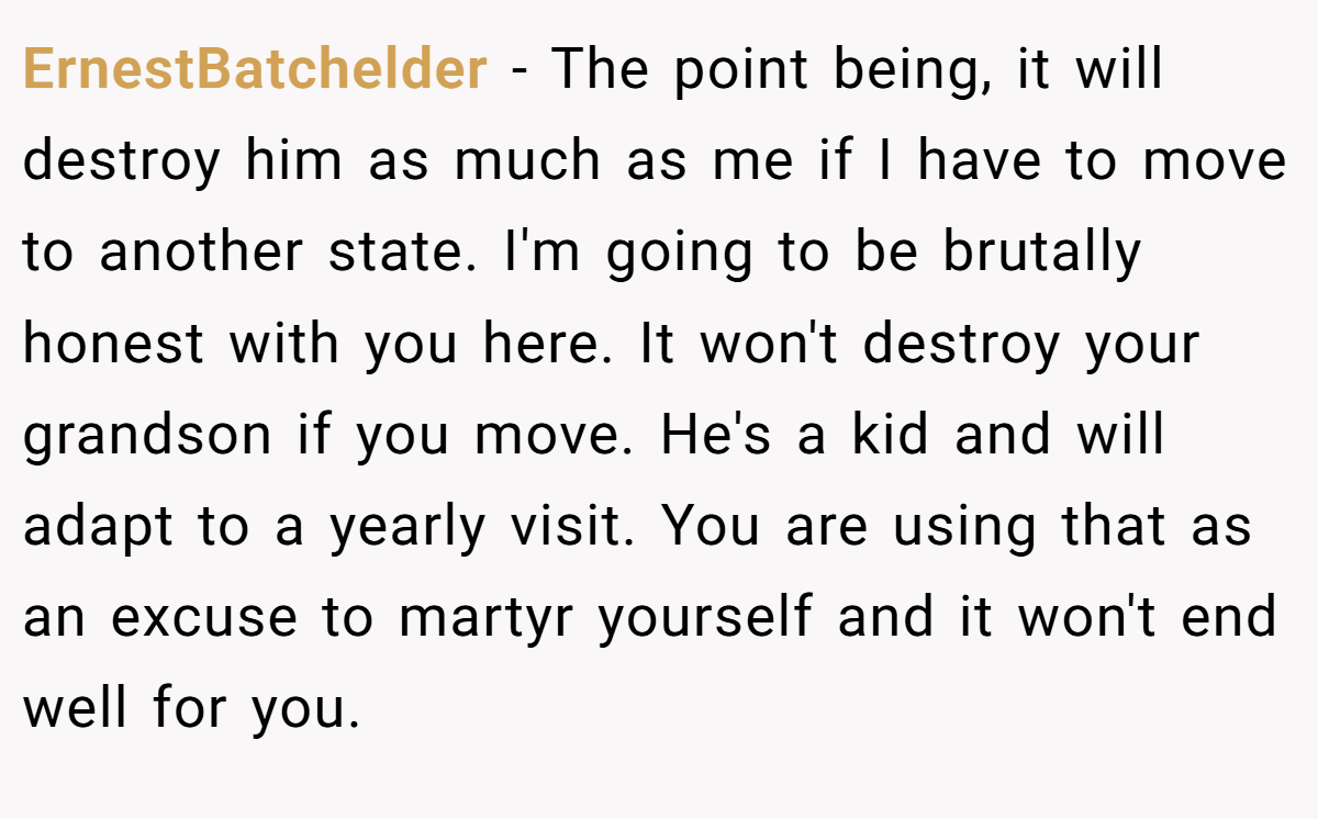 ErnestBatchelder − The point being, it will destroy him as much as me if I have to move to another state. I'm going to be brutally honest with you here. It won't destroy your grandson if you move. He's a kid and will adapt to a yearly visit. You are using that as an excuse to martyr yourself and it won't end well for you.