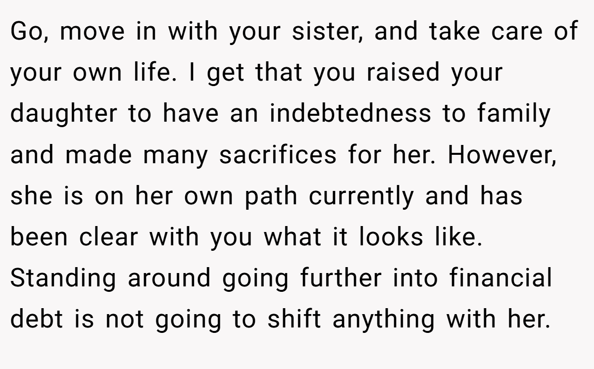 Go, move in with your sister, and take care of your own life. I get that you raised your daughter to have an indebtedness to family and made many sacrifices for her. However, she is on her own path currently and has been clear with you what it looks like. Standing around going further into financial debt is not going to shift anything with her.