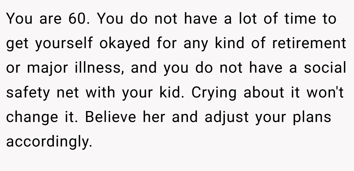 You are 60. You do not have a lot of time to get yourself okayed for any kind of retirement or major illness, and you do not have a social safety net with your kid. Crying about it won't change it. Believe her and adjust your plans accordingly.