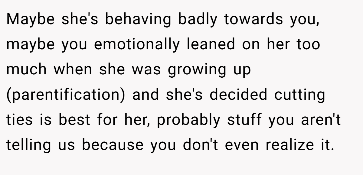 Maybe she's behaving badly towards you, maybe you emotionally leaned on her too much when she was growing up (parentification) and she's decided cutting ties is best for her, probably stuff you aren't telling us because you don't even realize it.