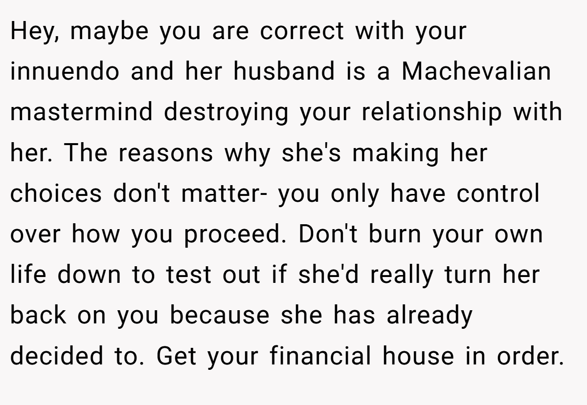 Hey, maybe you are correct with your innuendo and her husband is a Machevalian mastermind destroying your relationship with her. The reasons why she's making her choices don't matter- you only have control over how you proceed. Don't burn your own life down to test out if she'd really turn her back on you because she has already decided to. Get your financial house in order.