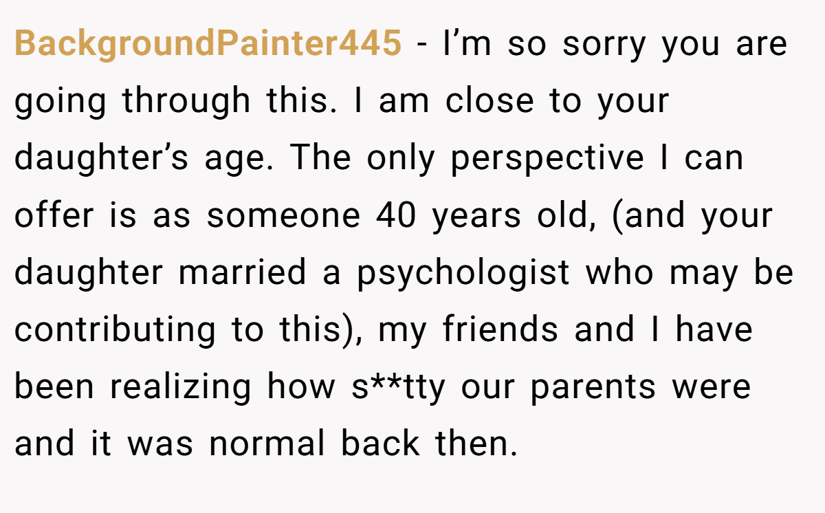 BackgroundPainter445 − I’m so sorry you are going through this. I am close to your daughter’s age. The only perspective I can offer is as someone 40 years old, (and your daughter married a psychologist who may be contributing to this), my friends and I have been realizing how s**tty our parents were and it was normal back then.