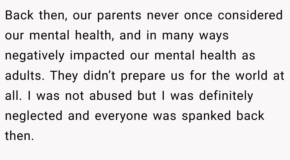 Back then, our parents never once considered our mental health, and in many ways negatively impacted our mental health as adults. They didn’t prepare us for the world at all. I was not abused but I was definitely neglected and everyone was spanked back then.