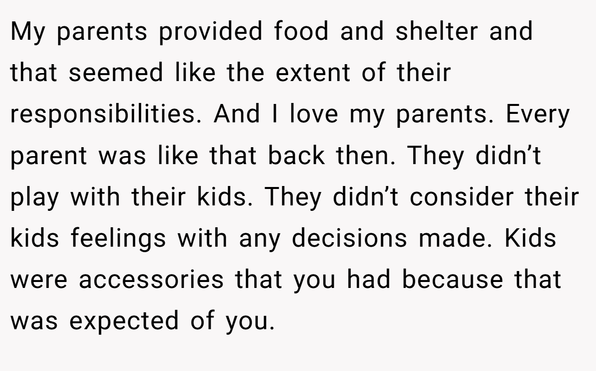 My parents provided food and shelter and that seemed like the extent of their responsibilities. And I love my parents. Every parent was like that back then. They didn’t play with their kids. They didn’t consider their kids feelings with any decisions made. Kids were accessories that you had because that was expected of you.